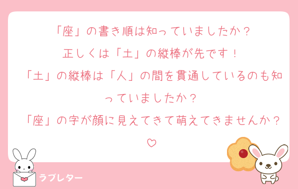 「座」の書き順は知っていましたか？
正しくは「土」の縦棒が先です！
「土」の縦棒は「人」の間を貫通しているのも知っていましたか？
「座」の字が顔に見えてきて萌えてきませんか？