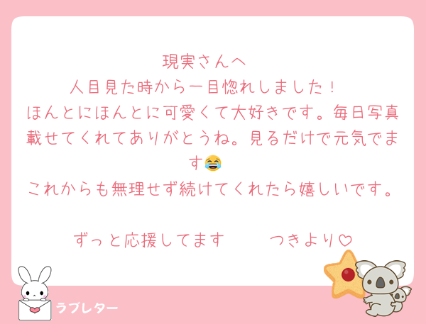 現実さんへ
人目見た時から一目惚れしました！
ほんとにほんとに可愛くて大好きです。毎日写真載せてくれてありがとうね。見るだけで元気でます😂
これからも無理せず続けてくれたら嬉しいです。
ずっと応援してます🥰   つきより