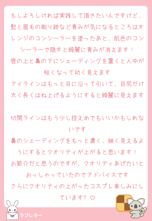 もしよろしければ実践して頂きたいんですけど、髭と眉毛の剃り跡など青みが気になるところはオレンジのコンシーラーを塗ったあと、肌色のコンシーラーで隠すと綺麗に青みが消えます！
唇の上と鼻の下にシェーディングを置くと人中が短くなって幼く見えます
アイラインはもっと目に沿って引いて、目尻だけ太く長くはね上げるようにすると綺麗に見えます
切開ラインはもう少し控えめでもいいかもしれないです
鼻のシェーディングをもっと濃く、細く見えるようにするとクオリティが上がると思います！
お節介だと思うのですが、クオリティあげたいとおっしゃっていたのでアドバイスです
さらにクオリティの上がったコスプレ楽しみにしています✨