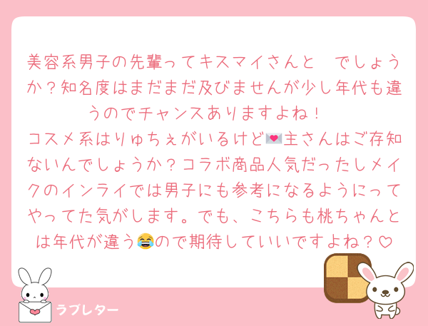 美容系男子の先輩ってキスマイさんと☃でしょうか？知名度はまだまだ及びませんが少し年代も違うのでチャンスありますよね！
コスメ系はりゅちぇがいるけど💌主さんはご存知ないんでしょうか？コラボ商品人気だったしメイクのインライでは男子にも参考になるようにってやってた気がします。でも、こちらも桃ちゃんとは年代が違う😂ので期待していいですよね？