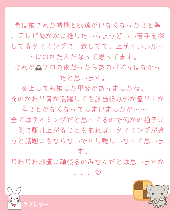 青は推された時期とks達がいなくなったこと等、テレビ局が次に推したいちょうどいい若手を探してるタイミングに一致してて、上手くいいルートにのれた人だなって思ってます。
これが🕰️プロの後だったらあのバズりはなかったと思います。
炎上しても推した甲斐がありましたね。
そのかわり青が活躍しても該当担以外が盛り上がることがなくなってしまいましたが……
全てはタイミングだと思ってるので何かの拍子に一気に駆け上がることもあれば、タイミングが違うと話題にもならないですし難しいなって思います。
じわじわ地道に頑張るのみなんだとは思いますが。。。