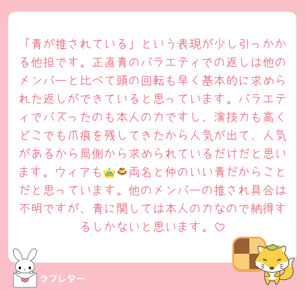 「青が推されている」という表現が少し引っかかる他担です。正直青のバラエティでの返しは他のメンバーと比べて頭の回転も早く基本的に求められた返しができていると思っています。バラエティでバズったのも本人の力ですし、演技力も高くどこでも爪痕を残してきたから人気が出て、人気があるから局側から求められているだけだと思います。ウィアも👑🍮両名と仲のいい青だからことだと思っています。他のメンバーの推され具合は不明ですが、青に関しては本人の力なので納得するしかないと思います。