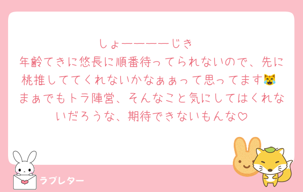 しょーーーーじき
年齢てきに悠長に順番待ってられないので、先に桃推しててくれないかなぁぁって思ってます😹 まぁでもトラ陣営、そんなこと気にしてはくれないだろうな、期待できないもんな