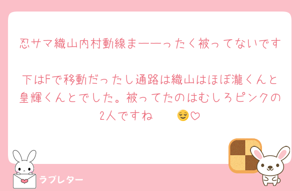 忍サマ織山内村動線まーーったく被ってないです‼️
下はFで移動だったし通路は織山はほぼ瀧くんと皇輝くんとでした。被ってたのはむしろピンクの2人ですね‪〜〜😌