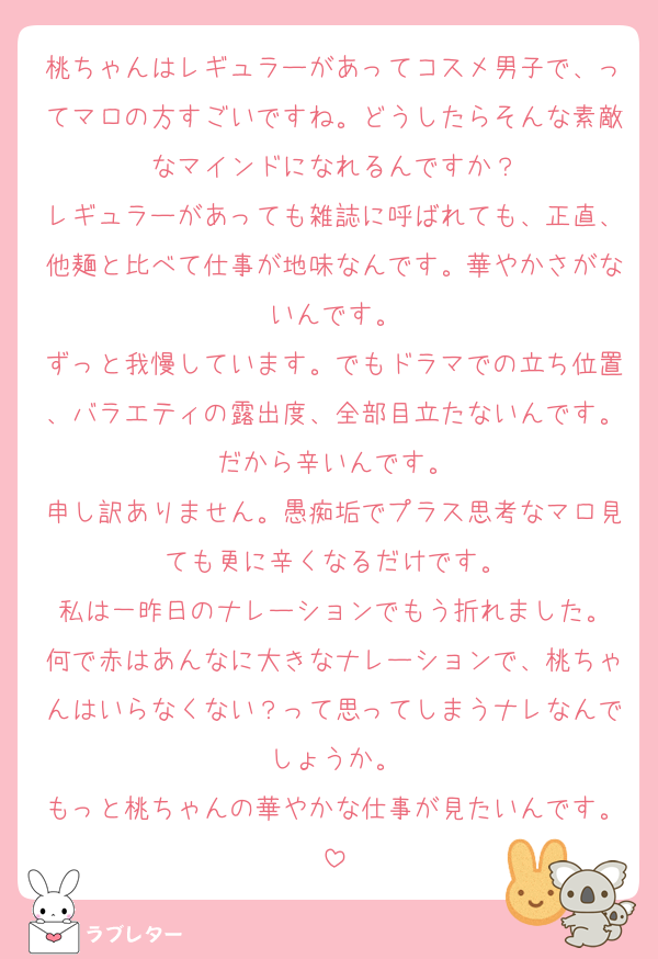 桃ちゃんはレギュラーがあってコスメ男子で、ってマロの方すごいですね。どうしたらそんな素敵なマインドになれるんですか？
レギュラーがあっても雑誌に呼ばれても、正直、他麺と比べて仕事が地味なんです。華やかさがないんです。
ずっと我慢しています。でもドラマでの立ち位置、バラエティの露出度、全部目立たないんです。だから辛いんです。
申し訳ありません。愚痴垢でプラス思考なマロ見ても更に辛くなるだけです。
私は一昨日のナレーションでもう折れました。
何で赤はあんなに大きなナレーションで、桃ちゃんはいらなくない？って思ってしまうナレなんでしょうか。
もっと桃ちゃんの華やかな仕事が見たいんです。
