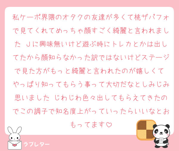 私ケーポ界隈のオタクの友達が多くて桃ザパフォで見てくれてめっちゃ顔すごく綺麗と言われました Ｊに興味無いけど遊ぶ時にトレカとかは出してたから顔知らなかった訳ではないけどステージで見た方がもっと綺麗と言われたのが嬉しくて やっぱり知ってもらう事って大切だなとしみじみ思いました じわじわ色々出してもらえてきたのでこの調子で知名度上がっていったらいいなとおもってます