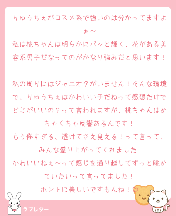 りゅうちぇがコスメ系で強いのは分かってますよぉ～
私は桃ちゃんは明らかにパッと輝く、花がある美容系男子だなってのがかなり強みだと思います！
私の周りにはジャニオタがいません！そんな環境で、りゅうちぇはかわいい子だねって感想だけでどこがいいの？って言われますが、桃ちゃんはめちゃくちゃ反響あるんです！
もう儚すぎる、透けてさえ見える！って言って、みんな盛り上がってくれました☺️
かわいいねぇ～って感じを通り越してずっと眺めていたいって言ってました！
ホントに美しいですもんね！