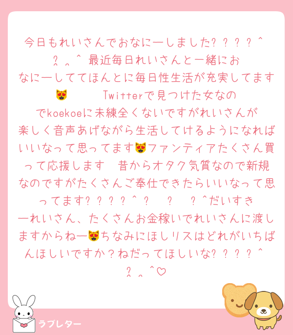 今日もれいさんでおなにーしましたദ്ദി^ ̳  ̫  ̳^ 最近毎日れいさんと一緒におなにーしててほんとに毎日性生活が充実してます😻❣️❣️❣️Twitterで見つけた女なのでkoekoeに未練全くないですがれいさんが楽しく音声あげながら生活してけるようになればいいなって思ってます😻ファンティアたくさん買って応援します❣️昔からオタク気質なので新規なのですがたくさんご奉仕できたらいいなって思ってますദ്ദി^ ̳  ̫  ̳^だいすきーれいさん、たくさんお金稼いでれいさんに渡しますからねー😻ちなみにほしリスはどれがいちばんほしいですか？ねだってほしいなദ്ദി^ ̳  ̫  ̳^