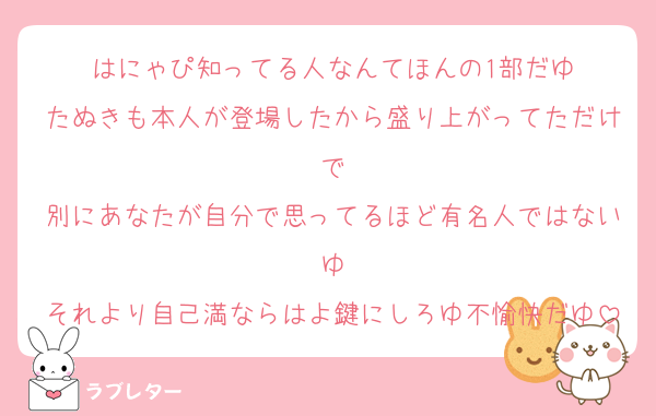 はにゃぴ知ってる人なんてほんの1部だゆ
たぬきも本人が登場したから盛り上がってただけで
別にあなたが自分で思ってるほど有名人ではないゆ
それより自己満ならはよ鍵にしろゆ不愉快だゆ