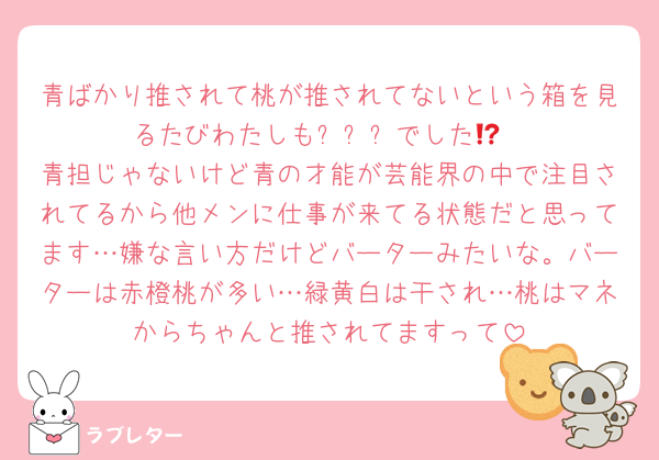 青ばかり推されて桃が推されてないという箱を見るたびわたしも⁉️⁉️⁉️でした😭
青担じゃないけど青の才能が芸能界の中で注目されてるから他メンに仕事が来てる状態だと思ってます…嫌な言い方だけどバーターみたいな。バーターは赤橙桃が多い…緑黄白は干され…桃はマネからちゃんと推されてますって