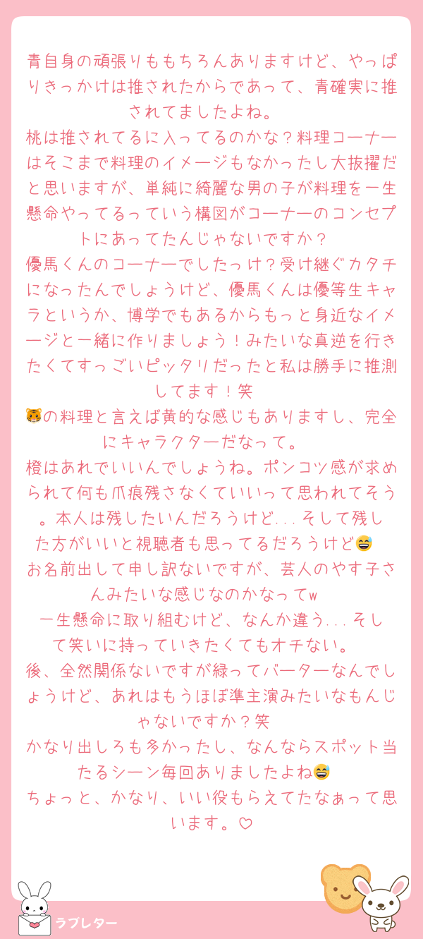 青自身の頑張りももちろんありますけど、やっぱりきっかけは推されたからであって、青確実に推されてましたよね。
桃は推されてるに入ってるのかな？料理コーナーはそこまで料理のイメージもなかったし大抜擢だと思いますが、単純に綺麗な男の子が料理を一生懸命やってるっていう構図がコーナーのコンセプトにあってたんじゃないですか？
優馬くんのコーナーでしたっけ？受け継ぐカタチになったんでしょうけど、優馬くんは優等生キャラというか、博学でもあるからもっと身近なイメージと一緒に作りましょう！みたいな真逆を行きたくてすっごいピッタリだったと私は勝手に推測してます！笑
🐯の料理と言えば黄的な感じもありますし、完全にキャラクターだなって。
橙はあれでいいんでしょうね。ポンコツ感が求められて何も爪痕残さなくていいって思われてそう。本人は残したいんだろうけど...そして残した方がいいと視聴者も思ってるだろうけど😅
お名前出して申し訳ないですが、芸人のやす子さんみたいな感じなのかなってw
一生懸命に取り組むけど、なんか違う...そして笑いに持っていきたくてもオチない。
後、全然関係ないですが緑ってバーターなんでしょうけど、あれはもうほぼ準主演みたいなもんじゃないですか？笑
かなり出しろも多かったし、なんならスポット当たるシーン毎回ありましたよね😅
ちょっと、かなり、いい役もらえてたなぁって思います。