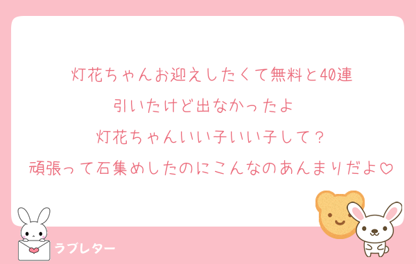 灯花ちゃんお迎えしたくて無料と40連
引いたけど出なかったよ〜
灯花ちゃんいい子いい子して？
頑張って石集めしたのにこんなのあんまりだよ
