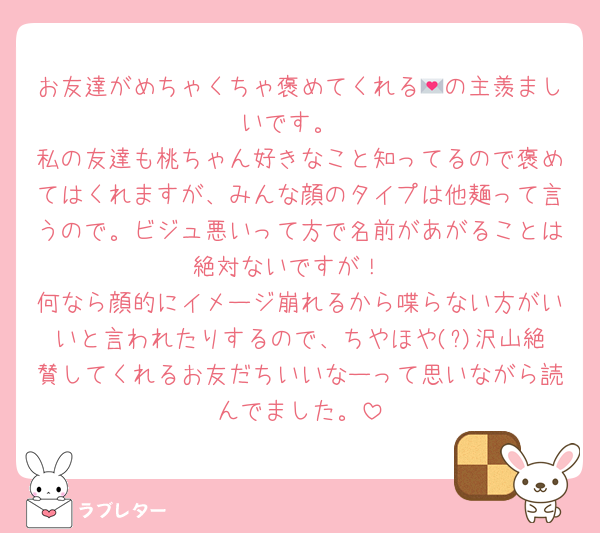 お友達がめちゃくちゃ褒めてくれる💌の主羨ましいです。
私の友達も桃ちゃん好きなこと知ってるので褒めてはくれますが、みんな顔のタイプは他麺って言うので。ビジュ悪いって方で名前があがることは絶対ないですが！
何なら顔的にイメージ崩れるから喋らない方がいいと言われたりするので、ちやほや(?)沢山絶賛してくれるお友だちいいなーって思いながら読んでました。