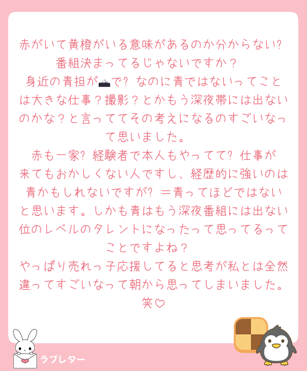 赤がいて黄橙がいる意味があるのか分からない⚽️番組決まってるじゃないですか？
身近の青担が🗻で⚽️なのに青ではないってことは大きな仕事？撮影？とかもう深夜帯には出ないのかな？と言っててその考えになるのすごいなって思いました。
赤も一家⚽️経験者で本人もやってて⚽️仕事が来てもおかしくない人ですし、経歴的に強いのは青かもしれないですが⚽️＝青ってほどではないと思います。しかも青はもう深夜番組には出ない位のレベルのタレントになったって思ってるってことですよね？
やっぱり売れっ子応援してると思考が私とは全然違ってすごいなって朝から思ってしまいました。笑