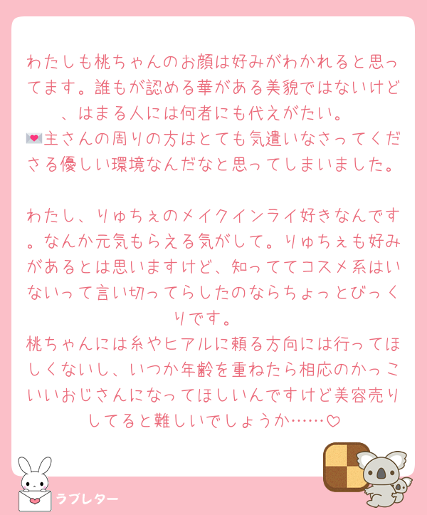 わたしも桃ちゃんのお顔は好みがわかれると思ってます。誰もが認める華がある美貌ではないけど、はまる人には何者にも代えがたい。
💌主さんの周りの方はとても気遣いなさってくださる優しい環境なんだなと思ってしまいました。
わたし、りゅちぇのメイクインライ好きなんです。なんか元気もらえる気がして。りゅちぇも好みがあるとは思いますけど、知っててコスメ系はいないって言い切ってらしたのならちょっとびっくりです。
桃ちゃんには糸やヒアルに頼る方向には行ってほしくないし、いつか年齢を重ねたら相応のかっこいいおじさんになってほしいんですけど美容売りしてると難しいでしょうか……