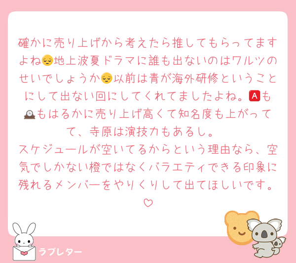 確かに売り上げから考えたら推してもらってますよね😔地上波夏ドラマに誰も出ないのはワルツのせいでしょうか😔以前は青が海外研修ということにして出ない回にしてくれてましたよね。🅰️も🕰️もはるかに売り上げ高くて知名度も上がってて、寺原は演技力もあるし。
スケジュールが空いてるからという理由なら、空気でしかない橙ではなくバラエティできる印象に残れるメンバーをやりくりして出てほしいです。