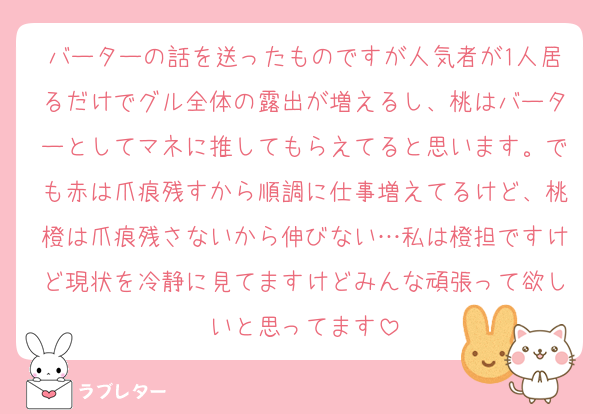 バーターの話を送ったものですが人気者が1人居るだけでグル全体の露出が増えるし、桃はバーターとしてマネに推してもらえてると思います。でも赤は爪痕残すから順調に仕事増えてるけど、桃橙は爪痕残さないから伸びない…私は橙担ですけど現状を冷静に見てますけどみんな頑張って欲しいと思ってます