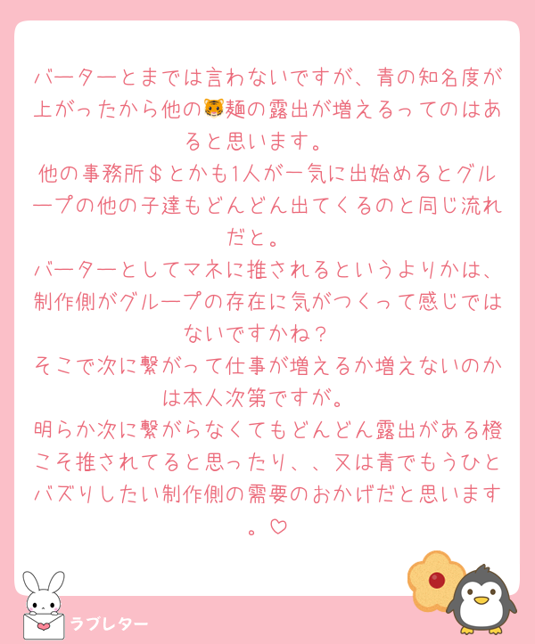 バーターとまでは言わないですが、青の知名度が上がったから他の🐯麺の露出が増えるってのはあると思います。
他の事務所＄とかも1人が一気に出始めるとグループの他の子達もどんどん出てくるのと同じ流れだと。
バーターとしてマネに推されるというよりかは、制作側がグループの存在に気がつくって感じではないですかね？
そこで次に繋がって仕事が増えるか増えないのかは本人次第ですが。
明らか次に繋がらなくてもどんどん露出がある橙こそ推されてると思ったり、、又は青でもうひとバズりしたい制作側の需要のおかげだと思います。