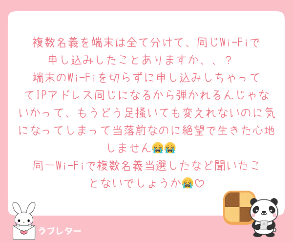 複数名義を端末は全て分けて、同じWi-Fiで申し込みしたことありますか、、？
端末のWi-Fiを切らずに申し込みしちゃっててIPアドレス同じになるから弾かれるんじゃないかって、もうどう足掻いても変えれないのに気になってしまって当落前なのに絶望で生きた心地しません😭😭
同一Wi-Fiで複数名義当選したなど聞いたことないでしょうか😭