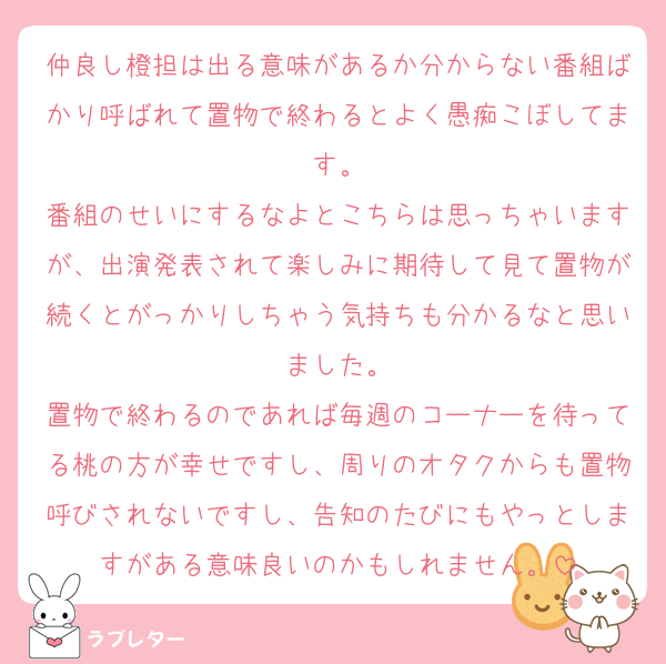 仲良し橙担は出る意味があるか分からない番組ばかり呼ばれて置物で終わるとよく愚痴こぼしてます。
番組のせいにするなよとこちらは思っちゃいますが、出演発表されて楽しみに期待して見て置物が続くとがっかりしちゃう気持ちも分かるなと思いました。
置物で終わるのであれば毎週のコーナーを待ってる桃の方が幸せですし、周りのオタクからも置物呼びされないですし、告知のたびにもやっとしますがある意味良いのかもしれません。