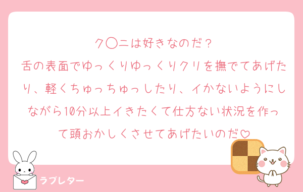 ク◯ニは好きなのだ？
舌の表面でゆっくりゆっくりクリを撫でてあげたり、軽くちゅっちゅっしたり、イかないようにしながら10分以上イきたくて仕方ない状況を作って頭おかしくさせてあげたいのだ