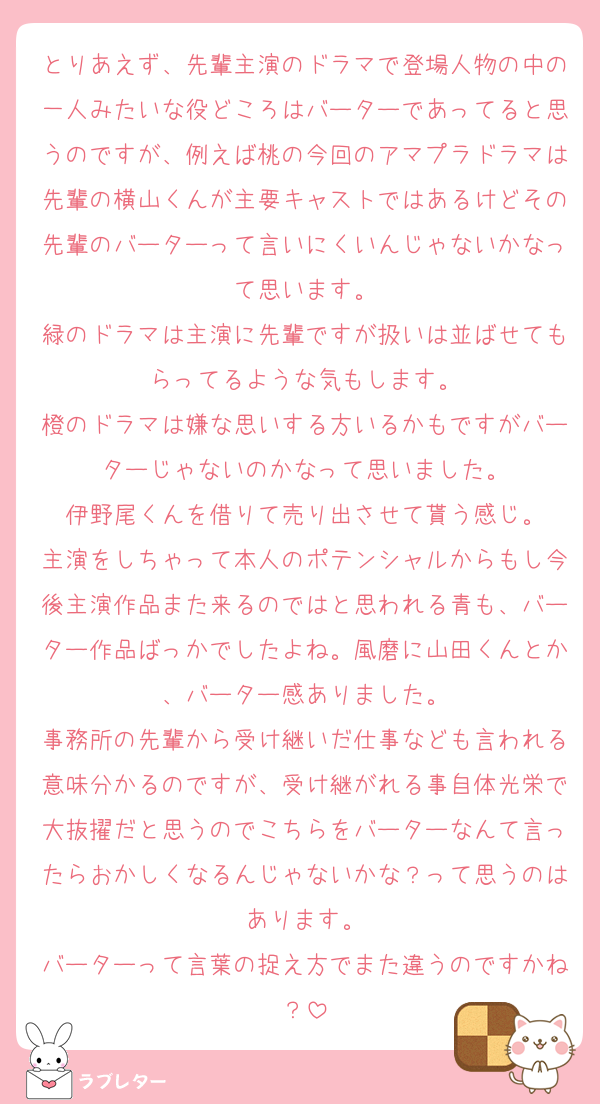 とりあえず、先輩主演のドラマで登場人物の中の一人みたいな役どころはバーターであってると思うのですが、例えば桃の今回のアマプラドラマは先輩の横山くんが主要キャストではあるけどその先輩のバーターって言いにくいんじゃないかなって思います。
緑のドラマは主演に先輩ですが扱いは並ばせてもらってるような気もします。
橙のドラマは嫌な思いする方いるかもですがバーターじゃないのかなって思いました。
伊野尾くんを借りて売り出させて貰う感じ。
主演をしちゃって本人のポテンシャルからもし今後主演作品また来るのではと思われる青も、バーター作品ばっかでしたよね。風磨に山田くんとか、バーター感ありました。
事務所の先輩から受け継いだ仕事なども言われる意味分かるのですが、受け継がれる事自体光栄で大抜擢だと思うのでこちらをバーターなんて言ったらおかしくなるんじゃないかな？って思うのはあります。
バーターって言葉の捉え方でまた違うのですかね？