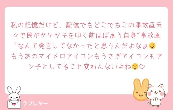 私の記憶だけど、配信でもどこでもこの事故画云々で民がタケヤキを叩く前はばぁう自身"事故画"なんて発言してなかったと思うんだよなぁ😔 もうあのマイメロアイコンもうさぎアイコンもアンチとしてること変わんないよね😔