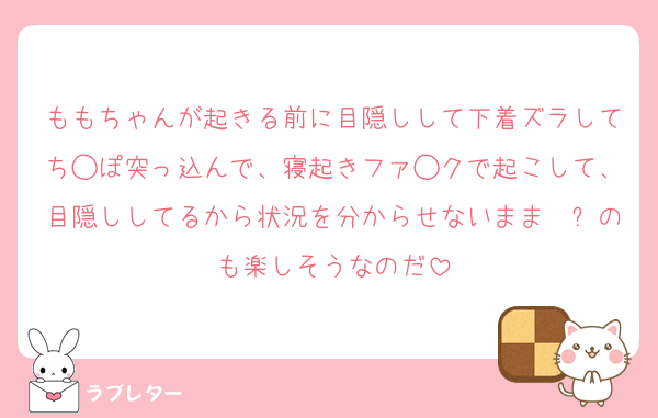 ももちゃんが起きる前に目隠しして下着ズラしてち◯ぽ突っ込んで、寝起きファ◯クで起こして、目隠ししてるから状況を分からせないまま犭㔾のも楽しそうなのだ