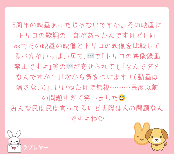 5周年の映画あったじゃないですか。その映画にトリコの歌詞の一部があったんですけどTiktokでその映画の映像とトリコの映像を比較してるバカがいっぱい居て､💬で｢トリコの映像録画禁止ですよ｣等の💬が寄せられても｢なんでダメなんですか？｣｢次から気をつけます！(動画は消さない)｣､いいねだけで無視………民度以前の問題すぎて笑いました😅
みんな民度民度言ってるけど実際は人の問題なんですよね