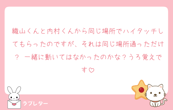 織山くんと内村くんから同じ場所でハイタッチしてもらったのですが、それは同じ場所通っただけ？ 一緒に動いてはなかったのかな？うろ覚えです