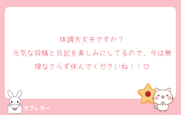 体調大丈夫ですか？
元気な投稿と日記を楽しみにしてるので、今は無理なさらず休んでくださいね！！