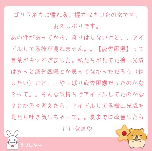 ゴリラネキに憧れる。握力10キロ台の女です。お久しぶりです。
あの件があってから、降りはしないけど、、アイドルしてる彼が見れません。。【疲労困憊】って言葉がキツすぎました。私たちが見てた檜山光成はきっと疲労困憊とか思ってなかっただろう（信じたい）けど、、やっぱり疲労困憊だったのかな？って。。そんな気持ちでアイドルしてたのかな？とか色々考えたら。アイドルしてる檜山光成を見たら吐き気しちゃって。。夏までに改善したらいいなぁ