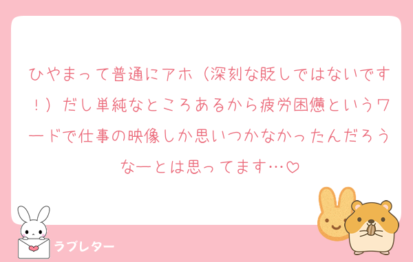 ひやまって普通にアホ（深刻な貶しではないです！）だし単純なところあるから疲労困憊というワードで仕事の映像しか思いつかなかったんだろうなーとは思ってます…