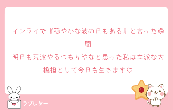 インライで『穏やかな波の日もある』と言った瞬間
明日も荒波やるつもりやなと思った私は立派な大橋担として今日も生きます