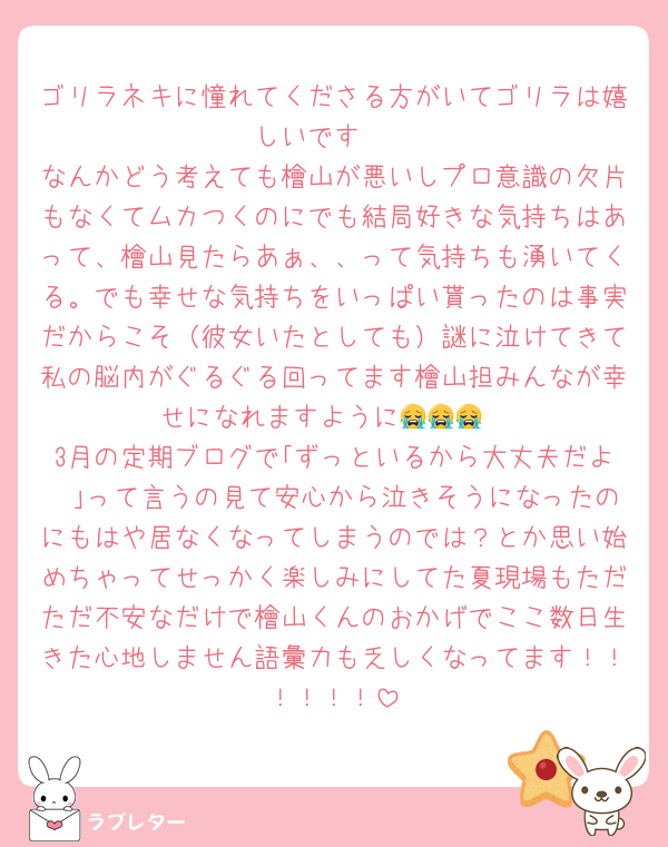 ゴリラネキに憧れてくださる方がいてゴリラは嬉しいです🥺
なんかどう考えても檜山が悪いしプロ意識の欠片もなくてムカつくのにでも結局好きな気持ちはあって、檜山見たらあぁ、、って気持ちも湧いてくる。でも幸せな気持ちをいっぱい貰ったのは事実だからこそ（彼女いたとしても）謎に泣けてきて私の脳内がぐるぐる回ってます檜山担みんなが幸せになれますように😭😭😭
3月の定期ブログで｢ずっといるから大丈夫だよ〜｣って言うの見て安心から泣きそうになったのにもはや居なくなってしまうのでは？とか思い始めちゃってせっかく楽しみにしてた夏現場もただただ不安なだけで檜山くんのおかげでここ数日生きた心地しません語彙力も乏しくなってます！！！！！！