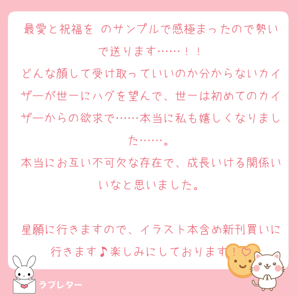 最愛と祝福を のサンプルで感極まったので勢いで送ります……！！
どんな顔して受け取っていいのか分からないカイザーが世一にハグを望んで、世一は初めてのカイザーからの欲求で……本当に私も嬉しくなりました……。
本当にお互い不可欠な存在で、成長いける関係いいなと思いました。

星願に行きますので、イラスト本含め新刊買いに行きます♪楽しみにしております！