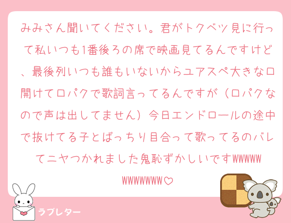 みみさん聞いてください。君がトクベツ見に行って私いつも1番後ろの席で映画見てるんですけど、最後列いつも誰もいないからユアスペ大きな口開けて口パクで歌詞言ってるんですが（口パクなので声は出してません）今日エンドロールの途中で抜けてる子とばっちり目合って歌ってるのバレてニヤつかれました鬼恥ずかしいですWWWWWWWWWWWW