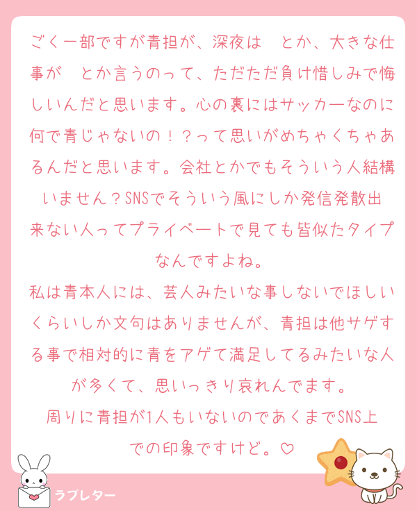 ごく一部ですが青担が、深夜は〜とか、大きな仕事が〜とか言うのって、ただただ負け惜しみで悔しいんだと思います。心の裏にはサッカーなのに何で青じゃないの！？って思いがめちゃくちゃあるんだと思います。会社とかでもそういう人結構いません？SNSでそういう風にしか発信発散出来ない人ってプライベートで見ても皆似たタイプなんですよね。
私は青本人には、芸人みたいな事しないでほしいくらいしか文句はありませんが、青担は他サゲする事で相対的に青をアゲて満足してるみたいな人が多くて、思いっきり哀れんでます。
周りに青担が1人もいないのであくまでSNS上での印象ですけど。