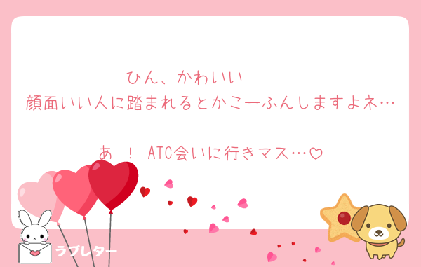 ひん、かわいい🥲🥲
顔面いい人に踏まれるとかこーふんしますよネ…
あ ！ ATC会いに行きマス…