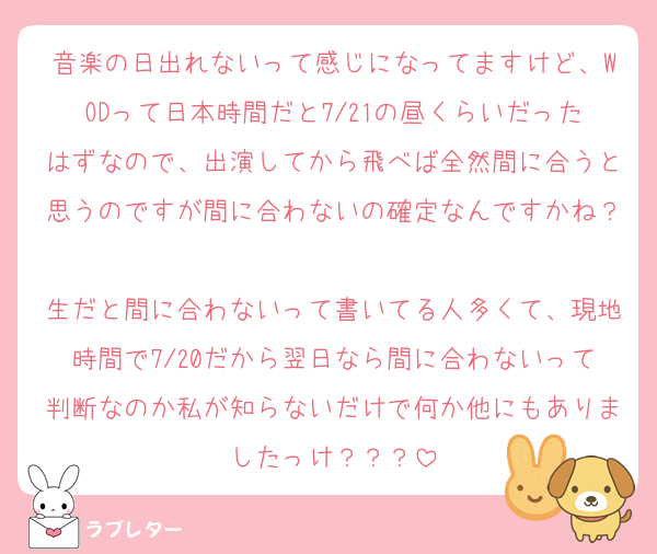 音楽の日出れないって感じになってますけど、WODって日本時間だと7/21の昼くらいだったはずなので、出演してから飛べば全然間に合うと思うのですが間に合わないの確定なんですかね？
生だと間に合わないって書いてる人多くて、現地時間で7/20だから翌日なら間に合わないって判断なのか私が知らないだけで何か他にもありましたっけ？？？