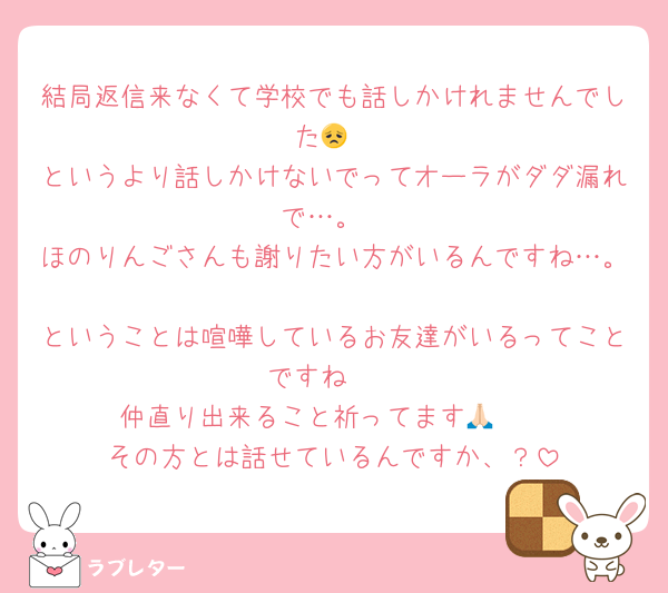 結局返信来なくて学校でも話しかけれませんでした😞
というより話しかけないでってオーラがダダ漏れで…。
ほのりんごさんも謝りたい方がいるんですね…。
ということは喧嘩しているお友達がいるってことですね🥺
仲直り出来ること祈ってます🙏🏻
その方とは話せているんですか、？