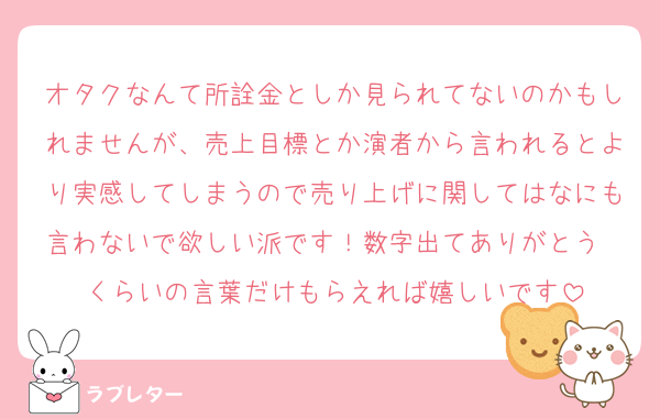 オタクなんて所詮金としか見られてないのかもしれませんが、売上目標とか演者から言われるとより実感してしまうので売り上げに関してはなにも言わないで欲しい派です！数字出てありがとう〜くらいの言葉だけもらえれば嬉しいです
