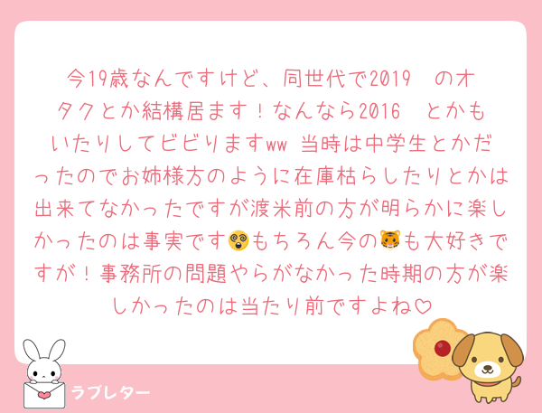 今19歳なんですけど、同世代で2019〜のオタクとか結構居ます！なんなら2016〜とかもいたりしてビビりますww 当時は中学生とかだったのでお姉様方のように在庫枯らしたりとかは出来てなかったですが渡米前の方が明らかに楽しかったのは事実です😵もちろん今の🐯も大好きですが！事務所の問題やらがなかった時期の方が楽しかったのは当たり前ですよね