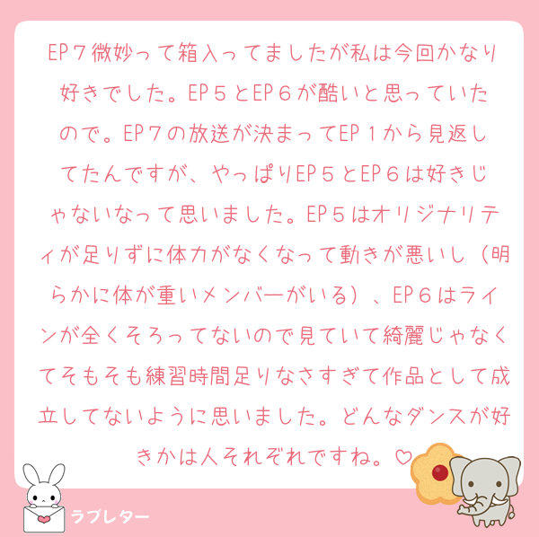 EP７微妙って箱入ってましたが私は今回かなり好きでした。EP５とEP６が酷いと思っていたので。EP７の放送が決まってEP１から見返してたんですが、やっぱりEP５とEP６は好きじゃないなって思いました。EP５はオリジナリティが足りずに体力がなくなって動きが悪いし（明らかに体が重いメンバーがいる）、EP６はラインが全くそろってないので見ていて綺麗じゃなくてそもそも練習時間足りなさすぎて作品として成立してないように思いました。どんなダンスが好きかは人それぞれですね。