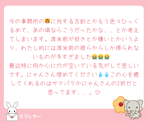 今の事務所の🐯に対する方針とかもう色々ひっくるめて、あの頃ならこうだったかな、、とか考えてしまいます。渡米前が好きとか嫌いとかいうより、わたし的には渡米前の彼らからしか得られないものが多すぎました😭😭😭
最近特に何か心に穴が空いている気がして悲しいです。にゃんさん埋めてください💧💧この心を癒してくれるのはサマパラかにゃんさんの2択だと思ってます、、。