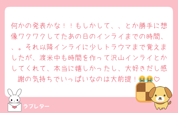 何かの発表かな！！もしかして、、とか勝手に想像ワクワクしてたあの日のインライまでの時間、、。それ以降インライに少しトラウマまで覚えましたが、渡米中も時間を作って沢山インライとかしてくれて、本当に嬉しかったし、大好きだし感謝の気持ちでいっぱいなのは大前提！😭😭