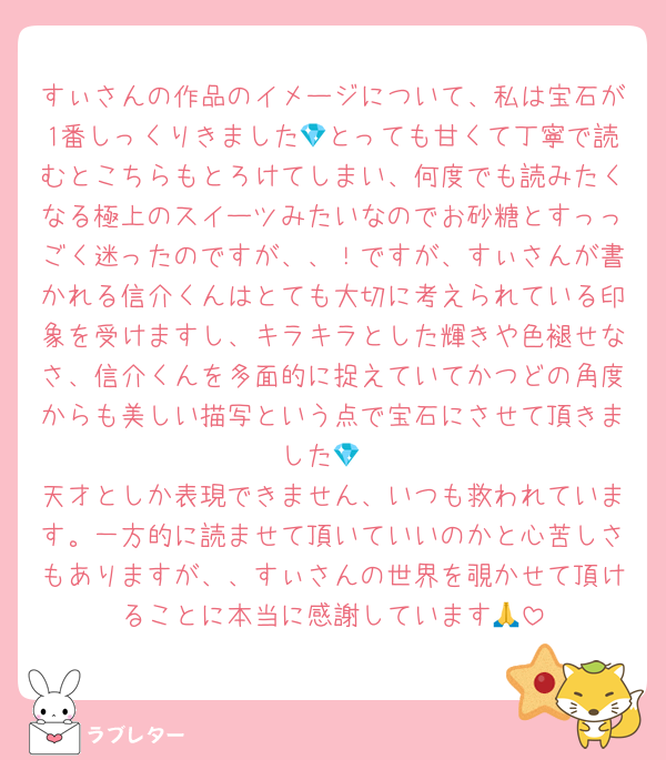 すぃさんの作品のイメージについて、私は宝石が1番しっくりきました💎とっても甘くて丁寧で読むとこちらもとろけてしまい、何度でも読みたくなる極上のスイーツみたいなのでお砂糖とすっっごく迷ったのですが、、！ですが、すぃさんが書かれる信介くんはとても大切に考えられている印象を受けますし、キラキラとした輝きや色褪せなさ、信介くんを多面的に捉えていてかつどの角度からも美しい描写という点で宝石にさせて頂きました💎
天才としか表現できません、いつも救われています。一方的に読ませて頂いていいのかと心苦しさもありますが、、すぃさんの世界を覗かせて頂けることに本当に感謝しています🙏
