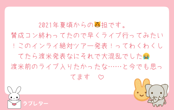2021年夏頃からの🐯担です。
賛成コン終わってたので早くライブ行ってみたい！このインライ絶対ツアー発表！ってわくわくしてたら渡米発表なにそれで大混乱でした😭
渡米前のライブ入りたかったな……と今でも思ってます🥺