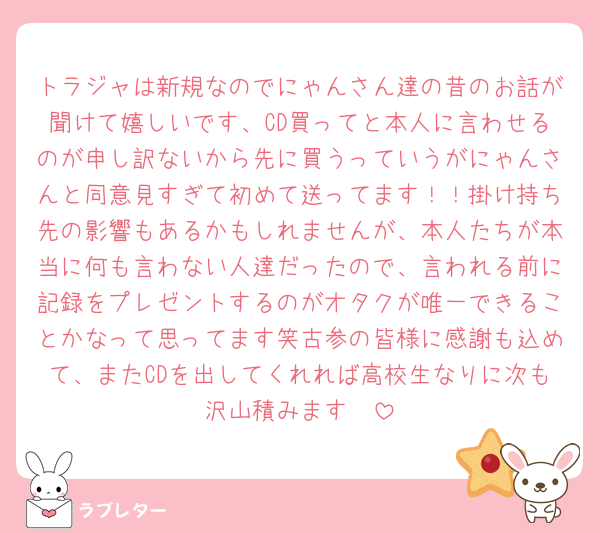 トラジャは新規なのでにゃんさん達の昔のお話が聞けて嬉しいです、CD買ってと本人に言わせるのが申し訳ないから先に買うっていうがにゃんさんと同意見すぎて初めて送ってます！！掛け持ち先の影響もあるかもしれませんが、本人たちが本当に何も言わない人達だったので、言われる前に記録をプレゼントするのがオタクが唯一できることかなって思ってます笑古参の皆様に感謝も込めて、またCDを出してくれれば高校生なりに次も沢山積みます🩷