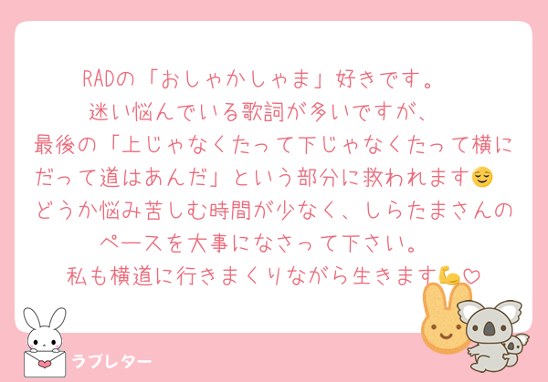 RADの「おしゃかしゃま」好きです。
迷い悩んでいる歌詞が多いですが、
最後の「上じゃなくたって下じゃなくたって横にだって道はあんだ」という部分に救われます😌
どうか悩み苦しむ時間が少なく、しらたまさんのペースを大事になさって下さい。
私も横道に行きまくりながら生きます💪